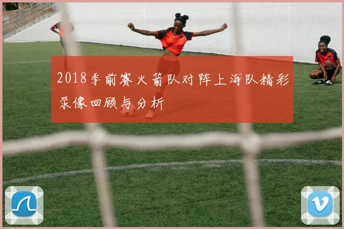 2018季前赛火箭队对阵上海队精彩录像回顾与分析
