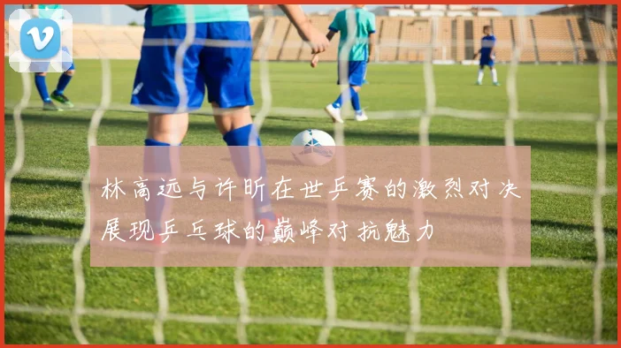 林高远与许昕在世乒赛的激烈对决展现乒乓球的巅峰对抗魅力