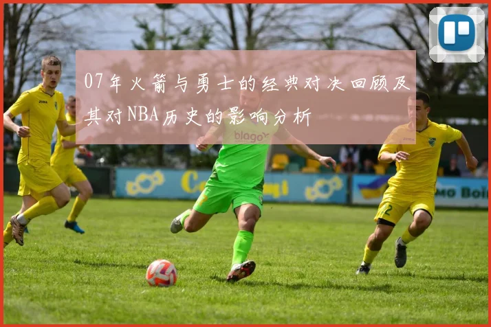 07年火箭与勇士的经典对决回顾及其对NBA历史的影响分析