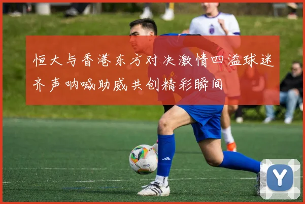 恒大与香港东方对决激情四溢球迷齐声呐喊助威共创精彩瞬间