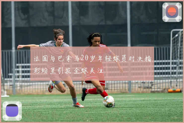 法国与巴拿马20岁年轻球员对决精彩纷呈引发全球关注