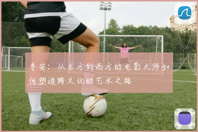 李安：从东方到西方的电影大师如何塑造跨文化的艺术之路
