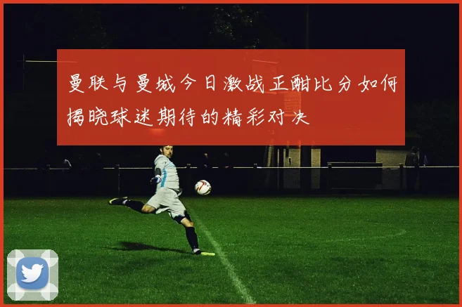 曼联与曼城今日激战正酣比分如何揭晓球迷期待的精彩对决