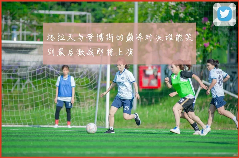 格拉天与登博斯的巅峰对决谁能笑到最后激战即将上演