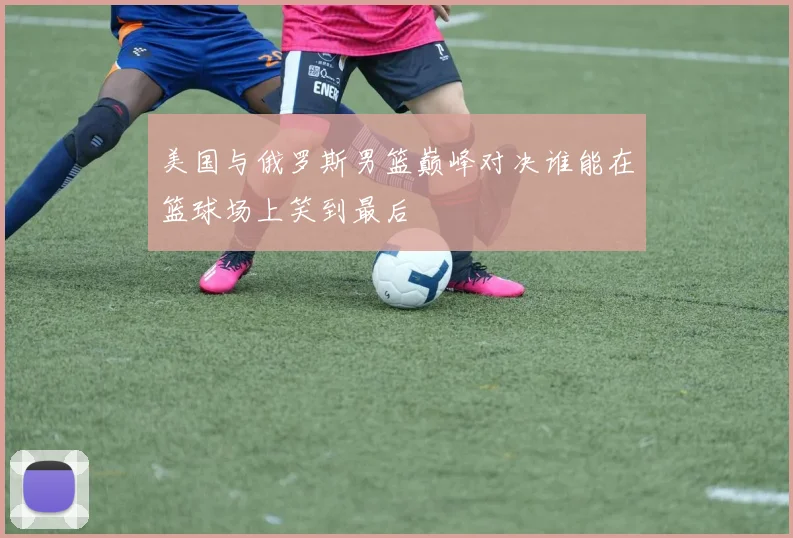 美国与俄罗斯男篮巅峰对决谁能在篮球场上笑到最后