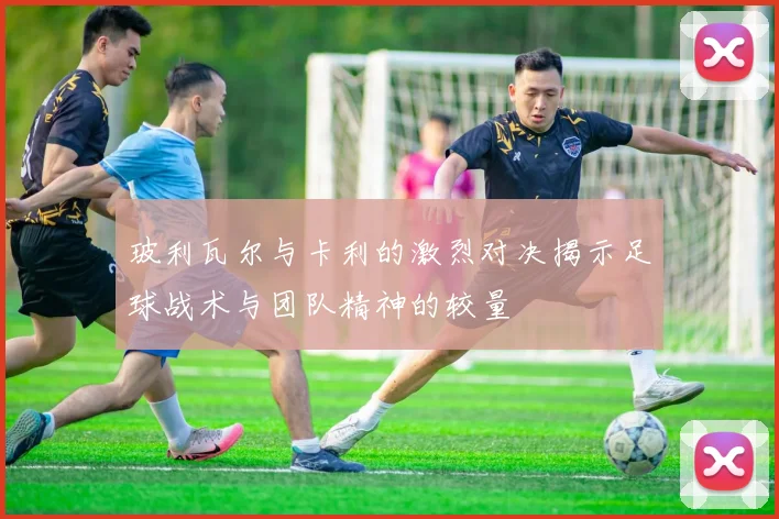 玻利瓦尔与卡利的激烈对决揭示足球战术与团队精神的较量