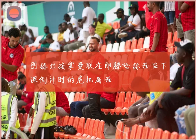 图赫尔接掌曼联在即滕哈赫面临下课倒计时的危机局面