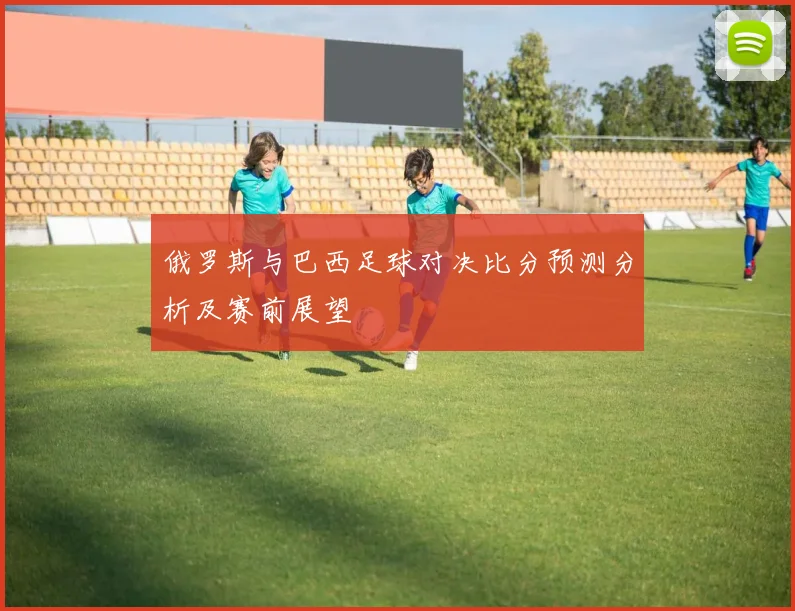 俄罗斯与巴西足球对决比分预测分析及赛前展望