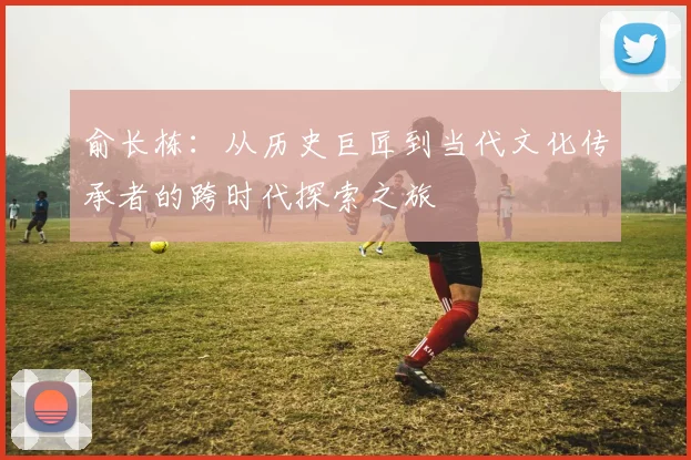 俞长栋：从历史巨匠到当代文化传承者的跨时代探索之旅