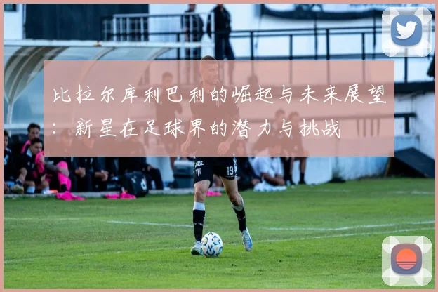 比拉尔库利巴利的崛起与未来展望：新星在足球界的潜力与挑战