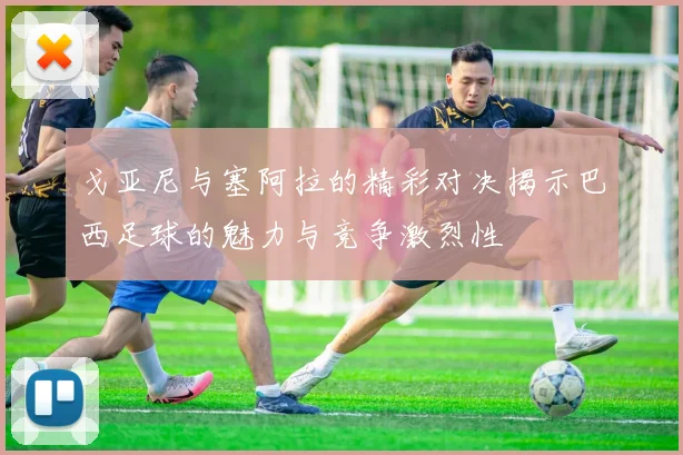 戈亚尼与塞阿拉的精彩对决揭示巴西足球的魅力与竞争激烈性